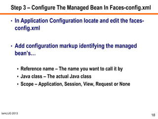 IamLUG 2013
Step 3 – Configure The Managed Bean In Faces-config.xml
• In Application Configuration locate and edit the faces-
config.xml
• Add configuration markup identifying the managed
bean’s…
 Reference name – The name you want to call it by
 Java class – The actual Java class
 Scope – Application, Session, View, Request or None
18
 