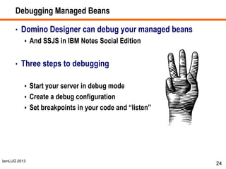 IamLUG 2013
Debugging Managed Beans
• Domino Designer can debug your managed beans
 And SSJS in IBM Notes Social Edition
• Three steps to debugging
 Start your server in debug mode
 Create a debug configuration
 Set breakpoints in your code and “listen”
24
 