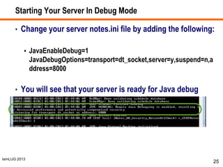 IamLUG 2013
Starting Your Server In Debug Mode
• Change your server notes.ini file by adding the following:
 JavaEnableDebug=1
JavaDebugOptions=transport=dt_socket,server=y,suspend=n,a
ddress=8000
• You will see that your server is ready for Java debug
connections in the server console or log
25
 