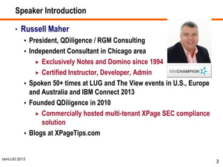 IamLUG 2013
Speaker Introduction
• Russell Maher
 President, QDiligence / RGM Consulting
 Independent Consultant in Chicago area
 Exclusively Notes and Domino since 1994
 Certified Instructor, Developer, Admin
 Spoken 50+ times at LUG and The View events in U.S., Europe
and Australia and IBM Connect 2013
 Founded QDiligence in 2010
 Commercially hosted multi-tenant XPage SEC compliance
solution
 Blogs at XPageTips.com
3
 