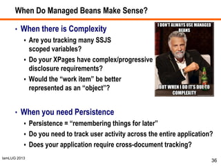 IamLUG 2013
When Do Managed Beans Make Sense?
• When there is Complexity
 Are you tracking many SSJS
scoped variables?
 Do your XPages have complex/progressive
disclosure requirements?
 Would the “work item” be better
represented as an “object”?
• When you need Persistence
 Persistence = “remembering things for later”
 Do you need to track user activity across the entire application?
 Does your application require cross-document tracking?
36
 