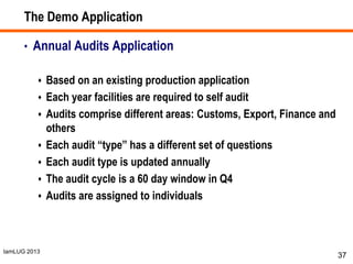 IamLUG 2013
The Demo Application
• Annual Audits Application
 Based on an existing production application
 Each year facilities are required to self audit
 Audits comprise different areas: Customs, Export, Finance and
others
 Each audit “type” has a different set of questions
 Each audit type is updated annually
 The audit cycle is a 60 day window in Q4
 Audits are assigned to individuals
37
 