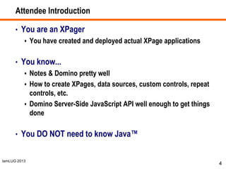 IamLUG 2013
Attendee Introduction
• You are an XPager
 You have created and deployed actual XPage applications
• You know...
 Notes & Domino pretty well
 How to create XPages, data sources, custom controls, repeat
controls, etc.
 Domino Server-Side JavaScript API well enough to get things
done
• You DO NOT need to know Java™
4
 