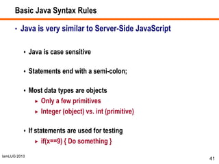 IamLUG 2013
Basic Java Syntax Rules
• Java is very similar to Server-Side JavaScript
 Java is case sensitive
 Statements end with a semi-colon;
 Most data types are objects
 Only a few primitives
 Integer (object) vs. int (primitive)
 If statements are used for testing
 if(x==9) { Do something }
41
 
