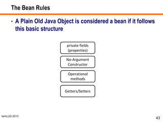 IamLUG 2013
The Bean Rules
• A Plain Old Java Object is considered a bean if it follows
this basic structure
43
private fields
(properties)
No-Argument
Constructor
Operational
methods
Getters/Setters
 