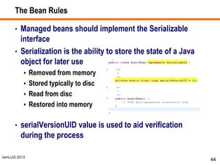 IamLUG 2013
The Bean Rules
• Managed beans should implement the Serializable
interface
• Serialization is the ability to store the state of a Java
object for later use
 Removed from memory
 Stored typically to disc
 Read from disc
 Restored into memory
• serialVersionUID value is used to aid verification
during the process
44
 
