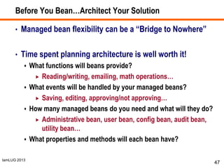 IamLUG 2013
Before You Bean…Architect Your Solution
• Managed bean flexibility can be a “Bridge to Nowhere”
• Time spent planning architecture is well worth it!
 What functions will beans provide?
 Reading/writing, emailing, math operations…
 What events will be handled by your managed beans?
 Saving, editing, approving/not approving…
 How many managed beans do you need and what will they do?
 Administrative bean, user bean, config bean, audit bean,
utility bean…
 What properties and methods will each bean have?
47
 