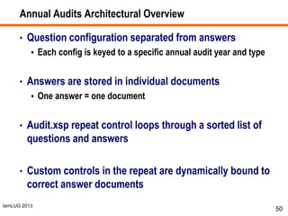 IamLUG 2013
Annual Audits Architectural Overview
• Question configuration separated from answers
 Each config is keyed to a specific annual audit year and type
• Answers are stored in individual documents
 One answer = one document
• Audit.xsp repeat control loops through a sorted list of
questions and answers
• Custom controls in the repeat are dynamically bound to
correct answer documents
50
 