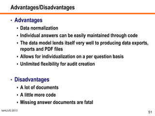IamLUG 2013
Advantages/Disadvantages
• Advantages
 Data normalization
 Individual answers can be easily maintained through code
 The data model lends itself very well to producing data exports,
reports and PDF files
 Allows for individualization on a per question basis
 Unlimited flexibility for audit creation
• Disadvantages
 A lot of documents
 A little more code
 Missing answer documents are fatal
51
 