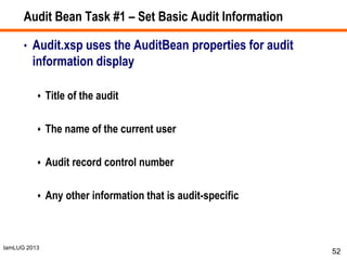 IamLUG 2013
Audit Bean Task #1 – Set Basic Audit Information
• Audit.xsp uses the AuditBean properties for audit
information display
 Title of the audit
 The name of the current user
 Audit record control number
 Any other information that is audit-specific
52
 