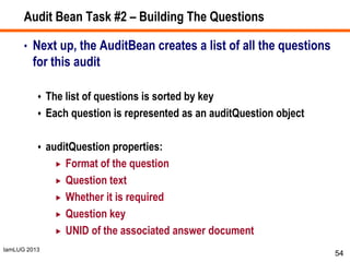IamLUG 2013
Audit Bean Task #2 – Building The Questions
• Next up, the AuditBean creates a list of all the questions
for this audit
 The list of questions is sorted by key
 Each question is represented as an auditQuestion object
 auditQuestion properties:
 Format of the question
 Question text
 Whether it is required
 Question key
 UNID of the associated answer document
54
 