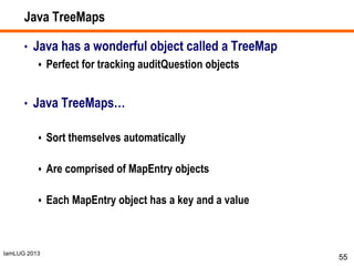 IamLUG 2013
Java TreeMaps
• Java has a wonderful object called a TreeMap
 Perfect for tracking auditQuestion objects
• Java TreeMaps…
 Sort themselves automatically
 Are comprised of MapEntry objects
 Each MapEntry object has a key and a value
55
 