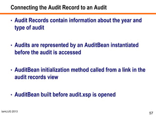 IamLUG 2013
Connecting the Audit Record to an Audit
• Audit Records contain information about the year and
type of audit
• Audits are represented by an AuditBean instantiated
before the audit is accessed
• AuditBean initialization method called from a link in the
audit records view
• AuditBean built before audit.xsp is opened
57
 