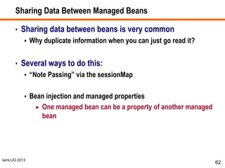 IamLUG 2013
Sharing Data Between Managed Beans
• Sharing data between beans is very common
 Why duplicate information when you can just go read it?
• Several ways to do this:
 “Note Passing” via the sessionMap
 Bean injection and managed properties
 One managed bean can be a property of another managed
bean
62
 