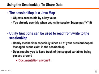 IamLUG 2013
Using the SessionMap To Share Data
• The sessionMap is a Java Map
 Objects accessible by a key value
 You already use this when you write sessionScope.put(“x”,5)
• Utility functions can be used to read from/write to the
sessionMap
 Handy mechanism especially since all of your sessionScoped
managed beans exist in the sessionMap
 Does require you to keep track of the scoped variables being
passed around
 Documentation anyone?
63
 