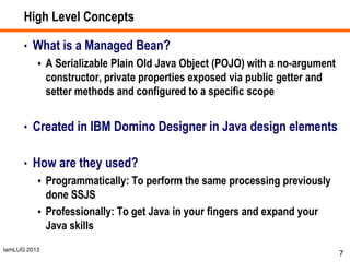 IamLUG 2013
High Level Concepts
• What is a Managed Bean?
 A Serializable Plain Old Java Object (POJO) with a no-argument
constructor, private properties exposed via public getter and
setter methods and configured to a specific scope
• Created in IBM Domino Designer in Java design elements
• How are they used?
 Programmatically: To perform the same processing previously
done SSJS
 Professionally: To get Java in your fingers and expand your
Java skills
7
 