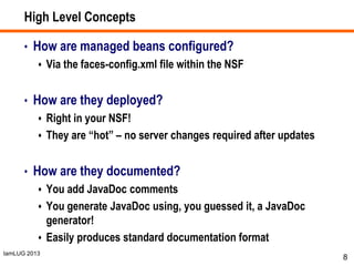 IamLUG 2013
High Level Concepts
• How are managed beans configured?
 Via the faces-config.xml file within the NSF
• How are they deployed?
 Right in your NSF!
 They are “hot” – no server changes required after updates
• How are they documented?
 You add JavaDoc comments
 You generate JavaDoc using, you guessed it, a JavaDoc
generator!
 Easily produces standard documentation format
8
 