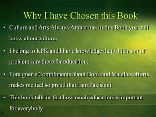 Why I have Chosen this Book
• Culture and Arts Always Attract me. In this Book you will
know about culture.
• I belong to KPK and I have knowledge that which sort of
problems are there for education.
• Foreigner‘s Compliments about Book and Malala's efforts
makes me feel so proud that I am Pakistani
• This book tells us that how much education is important
for everybody
 