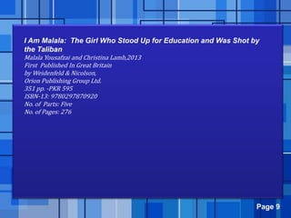 Page 9
I Am Malala: The Girl Who Stood Up for Education and Was Shot by
the Taliban
Malala Yousafzai and Christina Lamb,2013
First Published In Great Britain
by Weidenfeld & Nicolson,
Orion Publishing Group Ltd.
351 pp. -PKR 595
ISBN-13: 9780297870920
No. of Parts: Five
No. of Pages: 276
 