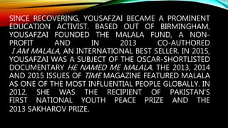 SINCE RECOVERING, YOUSAFZAI BECAME A PROMINENT
EDUCATION ACTIVIST. BASED OUT OF BIRMINGHAM,
YOUSAFZAI FOUNDED THE MALALA FUND, A NON-
PROFIT AND IN 2013 CO-AUTHORED
I AM MALALA, AN INTERNATIONAL BEST SELLER. IN 2015,
YOUSAFZAI WAS A SUBJECT OF THE OSCAR-SHORTLISTED
DOCUMENTARY HE NAMED ME MALALA. THE 2013, 2014
AND 2015 ISSUES OF TIME MAGAZINE FEATURED MALALA
AS ONE OF THE MOST INFLUENTIAL PEOPLE GLOBALLY. IN
2012, SHE WAS THE RECIPIENT OF PAKISTAN'S
FIRST NATIONAL YOUTH PEACE PRIZE AND THE
2013 SAKHAROV PRIZE.
 