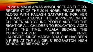 IN 2014, MALALA WAS ANNOUNCED AS THE CO-
RECIPIENT OF THE 2014 NOBEL PEACE PRIZE,
ALONG WITH KAILASH SATYARTHI, FOR HER
STRUGGLE AGAINST THE SUPPRESSION OF
CHILDREN AND YOUNG PEOPLE AND FOR THE
RIGHT OF ALL CHILDREN TO EDUCATION. AGED
17 AT THE TIME, MALALA BECAME THE
YOUNGEST-EVER NOBEL PRIZE
LAUREATE. SINCE MARCH 2013, SHE HAS BEEN
A PUPIL AT THE ALL-GIRLS' EDGBASTON HIGH
SCHOOL IN BIRMINGHAM
 