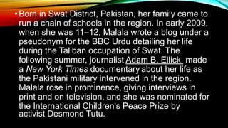 •Born in Swat District, Pakistan, her family came to
run a chain of schools in the region. In early 2009,
when she was 11–12, Malala wrote a blog under a
pseudonym for the BBC Urdu detailing her life
during the Taliban occupation of Swat. The
following summer, journalist Adam B. Ellick made
a New York Times documentary about her life as
the Pakistani military intervened in the region.
Malala rose in prominence, giving interviews in
print and on television, and she was nominated for
the International Children's Peace Prize by
activist Desmond Tutu.
 