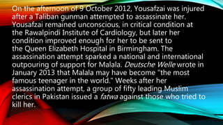 On the afternoon of 9 October 2012, Yousafzai was injured
after a Taliban gunman attempted to assassinate her.
Yousafzai remained unconscious, in critical condition at
the Rawalpindi Institute of Cardiology, but later her
condition improved enough for her to be sent to
the Queen Elizabeth Hospital in Birmingham. The
assassination attempt sparked a national and international
outpouring of support for Malala. Deutsche Welle wrote in
January 2013 that Malala may have become "the most
famous teenager in the world." Weeks after her
assassination attempt, a group of fifty leading Muslim
clerics in Pakistan issued a fatwa against those who tried to
kill her.
 