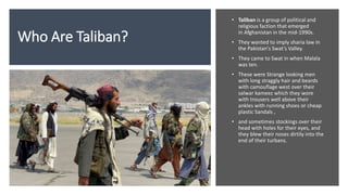 Who Are Taliban?
• Taliban is a group of political and
religious faction that emerged
in Afghanistan in the mid-1990s.
• T...