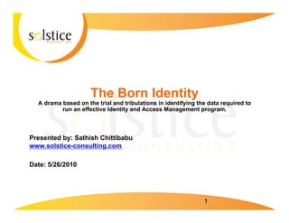 The Born Identity
  A drama based on the trial and tribulations in identifying the data required to
          run an effective Identity and Access Management program.



Presented by: Sathish Chittibabu
www.solstice-consulting.com

Date: 5/26/2010




                                                               1
 