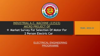 YEAR:- 2022-23
INDUSTRIAL A.C. MACHINE (22523)
MICRO PROJECT OF
 Market Survey For Selection Of Motor For
2 Person Electric Car
ELECTRICAL ENGINEERING
PROGRAMME
 