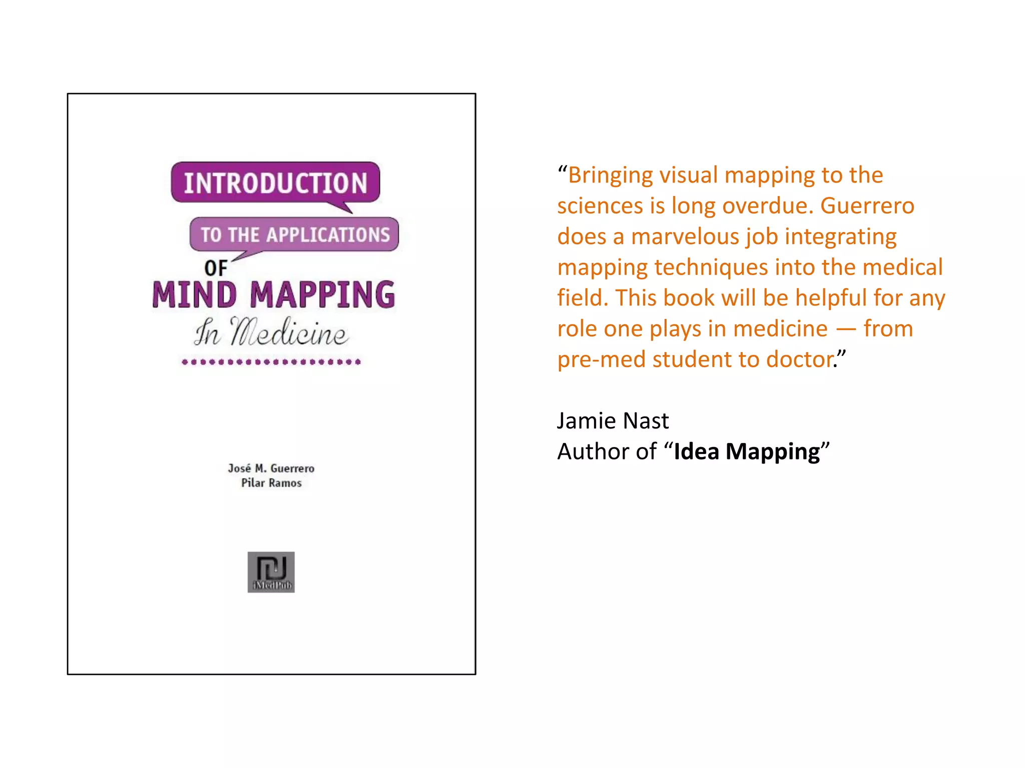 “Bringing visual mapping to the
sciences is long overdue. Guerrero
does a marvelous job integrating
mapping techniques into the medical
field. This book will be helpful for any
role one plays in medicine — from
pre-med student to doctor.”
Jamie Nast
Author of “Idea Mapping”
 