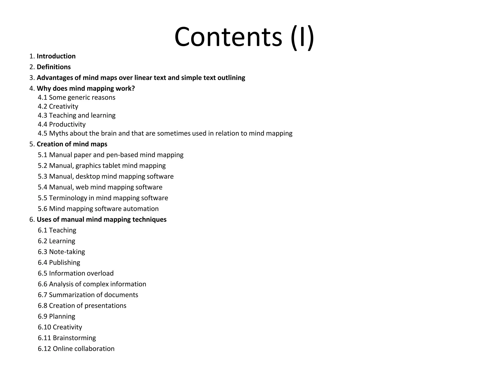 Contents (I)1. Introduction
2. Definitions
3. Advantages of mind maps over linear text and simple text outlining
4. Why does mind mapping work?
4.1 Some generic reasons
4.2 Creativity
4.3 Teaching and learning
4.4 Productivity
4.5 Myths about the brain and that are sometimes used in relation to mind mapping
5. Creation of mind maps
5.1 Manual paper and pen-based mind mapping
5.2 Manual, graphics tablet mind mapping
5.3 Manual, desktop mind mapping software
5.4 Manual, web mind mapping software
5.5 Terminology in mind mapping software
5.6 Mind mapping software automation
6. Uses of manual mind mapping techniques
6.1 Teaching
6.2 Learning
6.3 Note-taking
6.4 Publishing
6.5 Information overload
6.6 Analysis of complex information
6.7 Summarization of documents
6.8 Creation of presentations
6.9 Planning
6.10 Creativity
6.11 Brainstorming
6.12 Online collaboration
 
