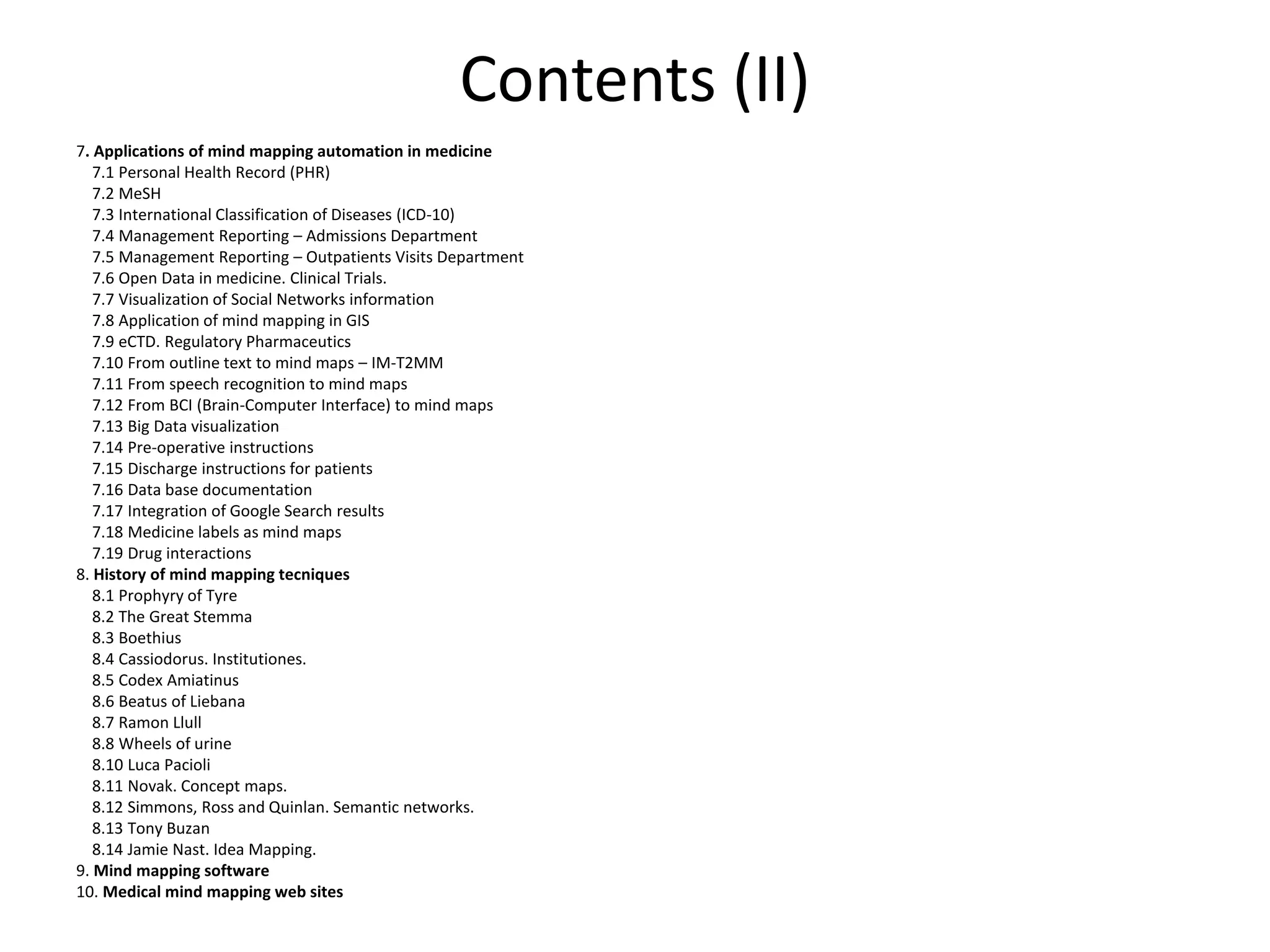 Contents (II)
7. Applications of mind mapping automation in medicine
7.1 Personal Health Record (PHR)
7.2 MeSH
7.3 International Classification of Diseases (ICD-10)
7.4 Management Reporting – Admissions Department
7.5 Management Reporting – Outpatients Visits Department
7.6 Open Data in medicine. Clinical Trials.
7.7 Visualization of Social Networks information
7.8 Application of mind mapping in GIS
7.9 eCTD. Regulatory Pharmaceutics
7.10 From outline text to mind maps – IM-T2MM
7.11 From speech recognition to mind maps
7.12 From BCI (Brain-Computer Interface) to mind maps
7.13 Big Data visualization
7.14 Pre-operative instructions
7.15 Discharge instructions for patients
7.16 Data base documentation
7.17 Integration of Google Search results
7.18 Medicine labels as mind maps
7.19 Drug interactions
8. History of mind mapping tecniques
8.1 Prophyry of Tyre
8.2 The Great Stemma
8.3 Boethius
8.4 Cassiodorus. Institutiones.
8.5 Codex Amiatinus
8.6 Beatus of Liebana
8.7 Ramon Llull
8.8 Wheels of urine
8.10 Luca Pacioli
8.11 Novak. Concept maps.
8.12 Simmons, Ross and Quinlan. Semantic networks.
8.13 Tony Buzan
8.14 Jamie Nast. Idea Mapping.
9. Mind mapping software
10. Medical mind mapping web sites
 