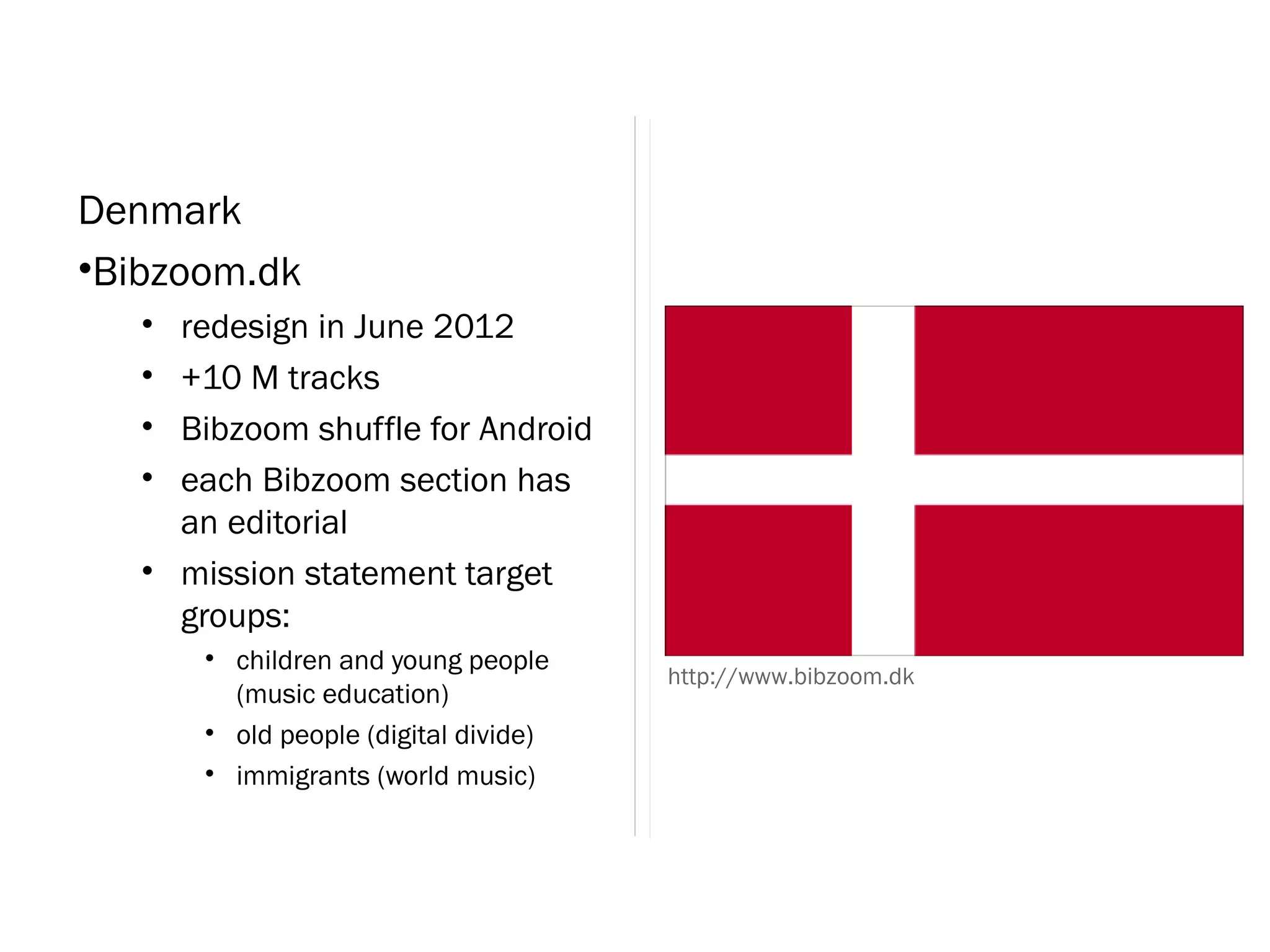 Denmark
•Bibzoom.dk
   • redesign in June 2012
   • +10 M tracks
   • Bibzoom shuffle for Android
   • each Bibzoom section has
     an editorial
   • mission statement target
     groups:
       • children and young people
                                       http://www.bibzoom.dk
         (music education)
       • old people (digital divide)
       • immigrants (world music)
 