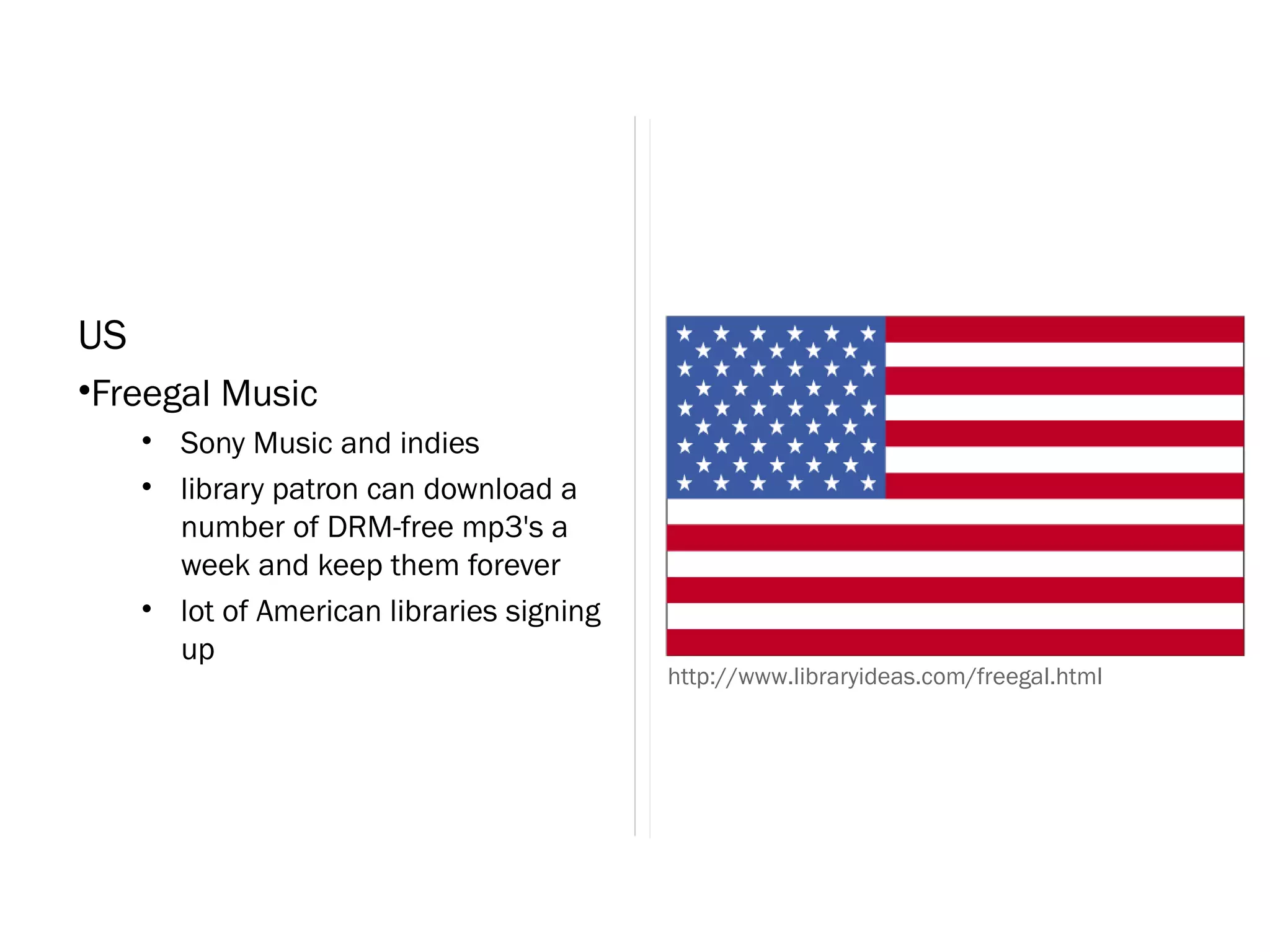 US
•Freegal Music
     • Sony Music and indies
     • library patron can download a
       number of DRM-free mp3's a
       week and keep them forever
     • lot of American libraries signing
       up
                                           http://www.libraryideas.com/freegal.html
 