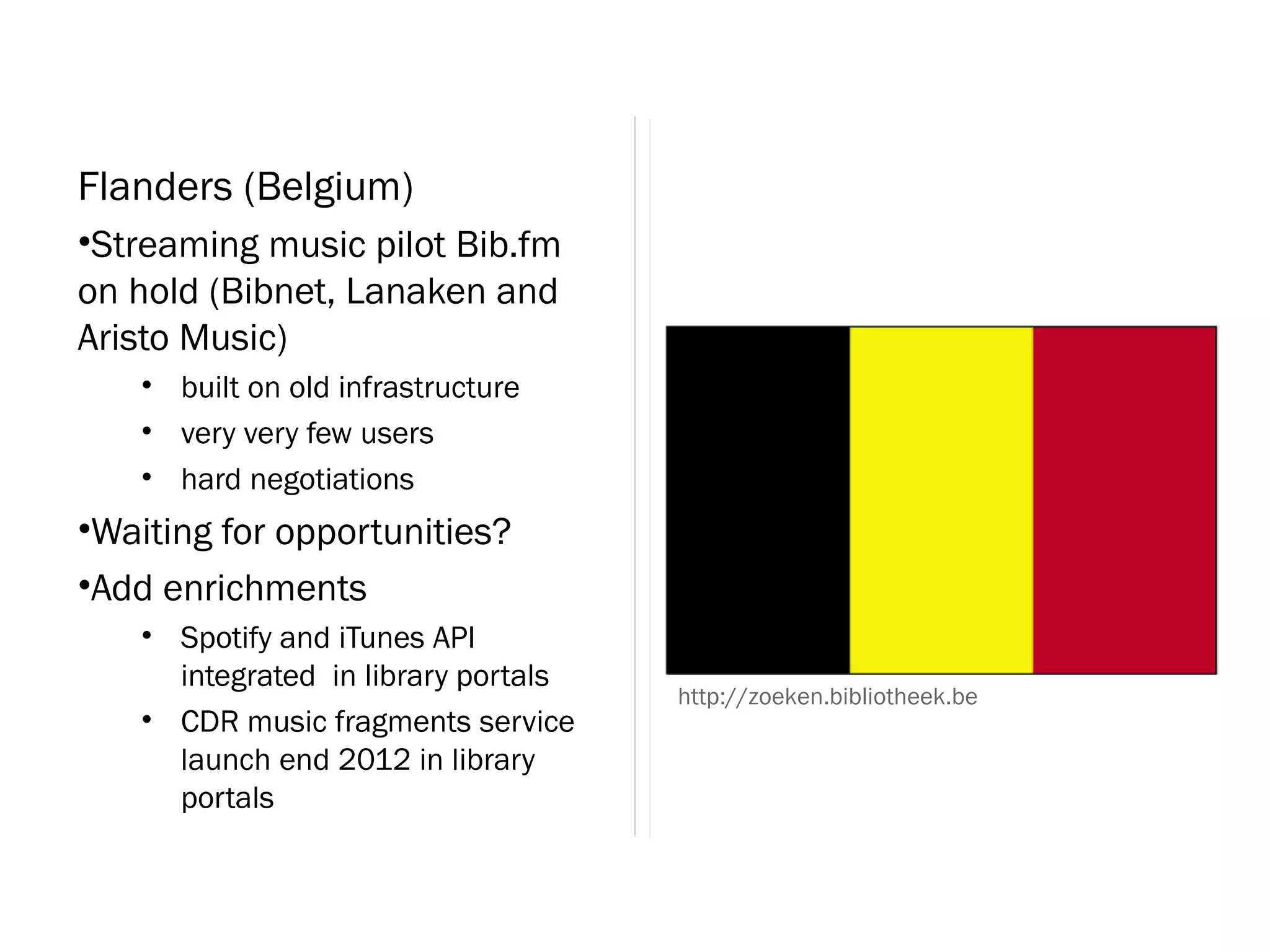 Flanders (Belgium)
•Streaming music pilot Bib.fm
on hold (Bibnet, Lanaken and
Aristo Music)
   • built on old infrastructure
   • very very few users
   • hard negotiations
•Waiting for opportunities?
•Add enrichments
   • Spotify and iTunes API
     integrated in library portals
                                     http://zoeken.bibliotheek.be
   • CDR music fragments service
     launch end 2012 in library
     portals
 
