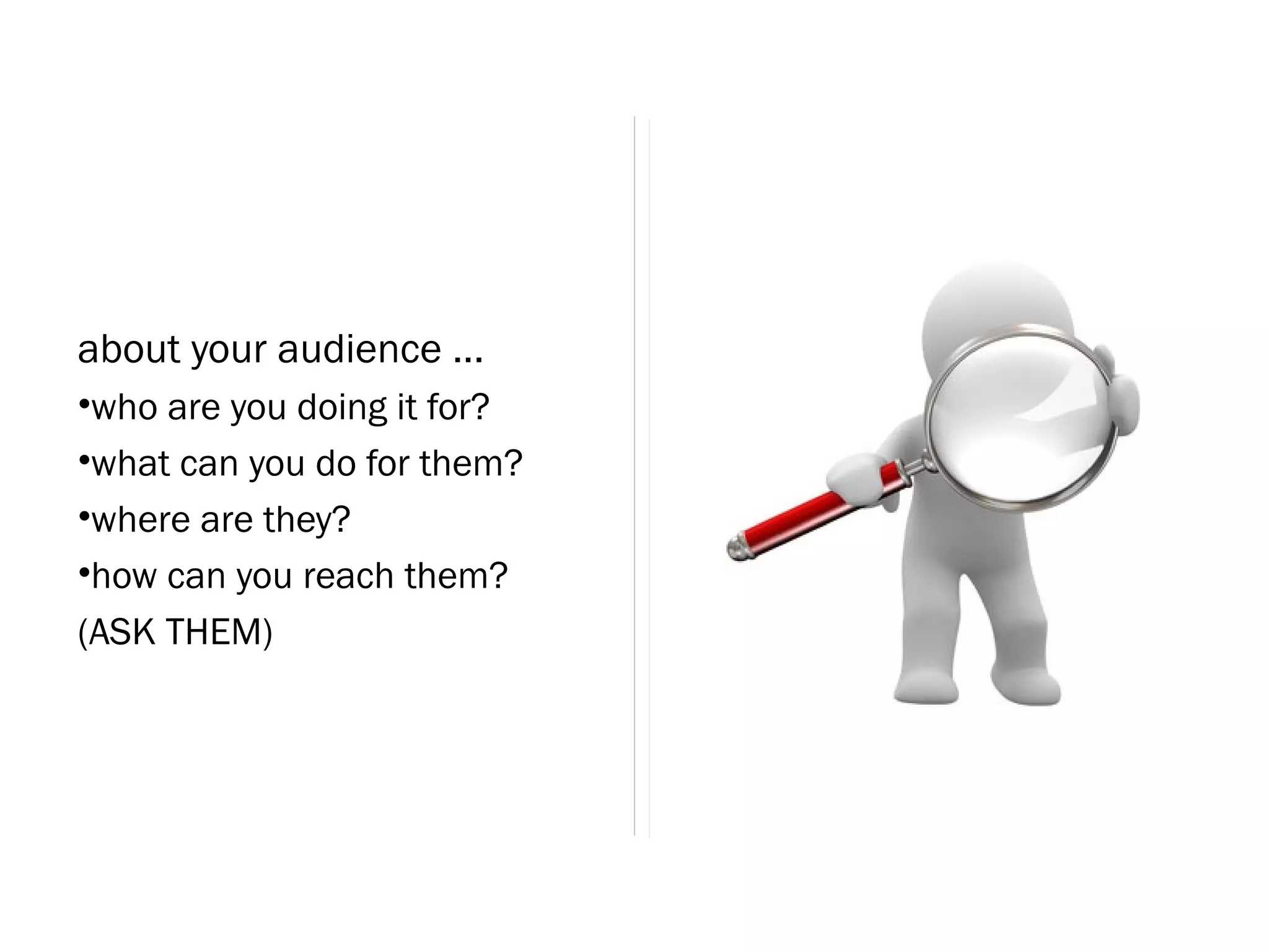 about your audience ...
•who are you doing it for?
•what can you do for them?
•where are they?
•how can you reach them?
(ASK THEM)
 
