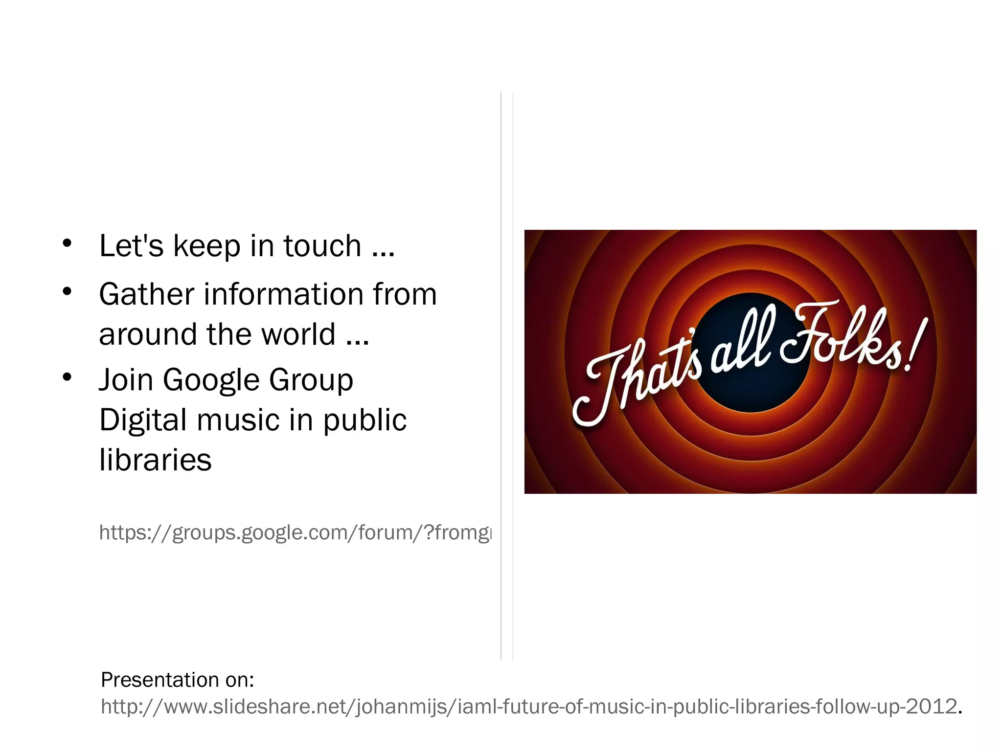• Let's keep in touch ...
• Gather information from
  around the world ...
• Join Google Group
  Digital music in public
  libraries

  https://groups.google.com/forum/?fromgroups#!forum/digital-music-in-public-libraries




  Presentation on:
  http://www.slideshare.net/johanmijs/iaml-future-of-music-in-public-libraries-follow-up-2012.
 