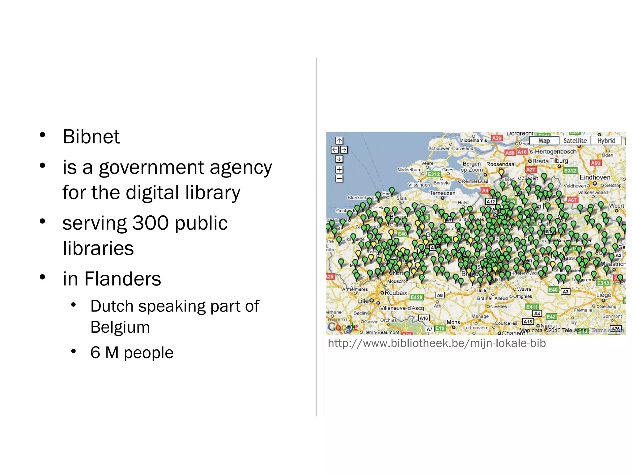 • Bibnet
• is a government agency
  for the digital library
• serving 300 public
  libraries
• in Flanders
   • Dutch speaking part of
     Belgium
                              http://www.bibliotheek.be/mijn-lokale-bib
   • 6 M people
 