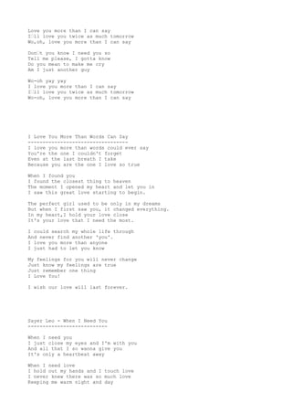 Love you more than I can say
I’ll love you twice as much tomorrow
Wo,oh, love you more than I can say
Don’t you know I need you so
Tell me please, I gotta know
Do you mean to make me cry
Am I just another guy
Wo-oh yay yay
I love you more than I can say
I’ll love you twice as much tomorrow
Wo-oh, love you more than I can say
I Love You More Than Words Can Say
----------------------------------
I love you more than words could ever say
You're the one I couldn't forget
Even at the last breath I take
Because you are the one I love so true
When I found you
I found the closest thing to heaven
The moment I opened my heart and let you in
I saw this great love starting to begin.
The perfect girl used to be only in my dreams
But when I first saw you, it changed everything.
In my heart,I hold your love close
It's your love that I need the most.
I could search my whole life through
And never find another 'you'.
I love you more than anyone
I just had to let you know
My feelings for you will never change
Just know my feelings are true
Just remember one thing
I Love You!
I wish our love will last forever.
Sayer Leo - When I Need You
---------------------------
When I need you
I just close my eyes and I'm with you
And all that I so wanna give you
It's only a heartbeat away
When I need love
I hold out my hands and I touch love
I never knew there was so much love
Keeping me warm night and day
 