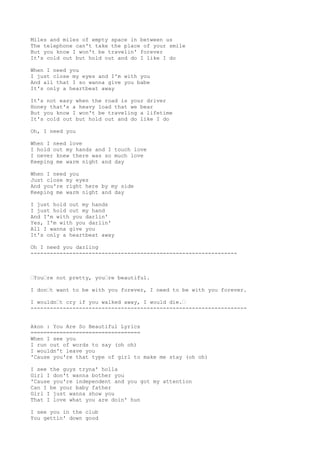 Miles and miles of empty space in between us
The telephone can't take the place of your smile
But you know I won't be travelin' forever
It's cold out but hold out and do I like I do
When I need you
I just close my eyes and I'm with you
And all that I so wanna give you babe
It's only a heartbeat away
It's not easy when the road is your driver
Honey that's a heavy load that we bear
But you know I won't be traveling a lifetime
It's cold out but hold out and do like I do
Oh, I need you
When I need love
I hold out my hands and I touch love
I never knew there was so much love
Keeping me warm night and day
When I need you
Just close my eyes
And you're right here by my side
Keeping me warm night and day
I just hold out my hands
I just hold out my hand
And I'm with you darlin'
Yes, I'm with you darlin'
All I wanna give you
It's only a heartbeat away
Oh I need you darling
----------------------------------------------------------------
“You“re not pretty, you“re beautiful.
I don“t want to be with you forever, I need to be with you forever.
I wouldn“t cry if you walked away, I would die.“
-------------------------------------------------------------------
Akon : You Are So Beautiful Lyrics
==================================
When I see you
I run out of words to say (oh oh)
I wouldn't leave you
'Cause you're that type of girl to make me stay (oh oh)
I see the guys tryna' holla
Girl I don't wanna bother you
'Cause you're independent and you got my attention
Can I be your baby father
Girl I just wanna show you
That I love what you are doin' hun
I see you in the club
You gettin' down good
 