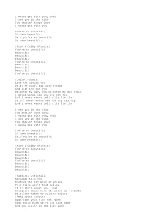 I wanna get with you, yeah
I see you in the club
You showin' thugs love
I wanna get with you
You're so beautiful
So damn beautiful
Said you're so beautiful
So damn beautiful
[Akon & Colby O'Donis]
You're so beautiful
beautiful
beautiful
beautiful
You're so beautiful
beautiful
beautiful
beautiful
You're so beautiful
[Colby O'Donis]
Like the clouds you
Drift me away, far away (yeah)
And like the sun you
Brighten my day, you brighten my day (yeah)
I never wanna see you cry cry cry
And I never wanna tell a lie lie lie
Said I never wanna see you cry cry cry
And I never wanna tell a lie lie lie
I see you in the club
You gettin' down good
I wanna get with you, yeah
I see you in the club
You showin' thugs love
I wanna get with you
You're so beautiful
So damn beautiful
Said you're so beautiful
So damn beautiful
[Akon & Colby O'Donis]
You're so beautiful
Beautiful
Beautiful
Beautiful
You're so beautiful
Beautiful
Beautiful
Beautiful
[Kardinal Offishall]
Kardinal told you
Whether the sky blue or yellow
This fella ain't that mellow
If it ain't about you (you)
Hourglass shape make the place go (ooohhh)
Waistline makes my soldier salute
I'mma brute (brute)
High from your high heel game
High heels push up ya ass last name
And you livin' in the fast lane
 