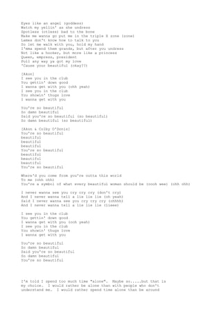 Eyes like an angel (goddess)
Watch my yellin' as she undress
Spotless (otless) bad to the bone
Make me wanna go put me in the triple X zone (zone)
Lames don't know how to talk to you
So let me walk with you, hold my hand
I'mma spend them grands, but after you undress
Not like a hooker, but more like a princess
Queen, empress, president
Pull any way ya got my love
'Cause your beautiful (okay??)
[Akon]
I see you in the club
You gettin' down good
I wanna get with you (ohh yeah)
I see you in the club
You showin' thugs love
I wanna get with you
You're so beautiful
So damn beautiful
Said you're so beautiful (so beautiful)
So damn beautiful (so beautiful)
[Akon & Colby O'Donis]
You're so beautiful
beautiful
beautiful
beautiful
You're so beautiful
beautiful
beautiful
beautiful
You're so beautiful
Where'd you come from you're outta this world
To me (ohh ohh)
You're a symbol of what every beautiful woman should be (oooh wee) (ohh ohh)
I never wanna see you cry cry cry (don't cry)
And I never wanna tell a lie lie lie (oh yeah)
Said I never wanna see you cry cry cry (ohhhh)
And I never wanna tell a lie lie lie (lieee)
I see you in the club
You gettin' down good
I wanna get with you (ooh yeah)
I see you in the club
You showin' thugs love
I wanna get with you
You're so beautiful
So damn beautiful
Said you're so beautiful
So damn beautiful
You're so beautiful
I'm told I spend too much time "alone". Maybe so.....but that is
my choice. I would rather be alone than with people who don't
understand me. I would rather spend time alone than be around
 