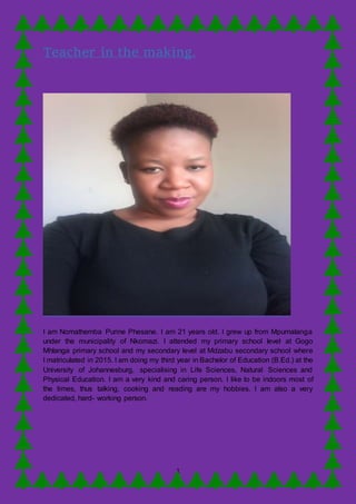 1
Teacher in the making.
I am Nomathemba Purine Phesane. I am 21 years old. I grew up from Mpumalanga
under the municipality of Nkomazi. I attended my primary school Ievel at Gogo
Mhlanga primary school and my secondary level at Mdzabu secondary school where
I matriculated in 2015. I am doing my third year in Bachelor of Education (B.Ed.) at the
University of Johannesburg, specialising in Life Sciences, Natural Sciences and
Physical Education. I am a very kind and caring person. I like to be indoors most of
the times, thus talking, cooking and reading are my hobbies. I am also a very
dedicated, hard- working person.
 
