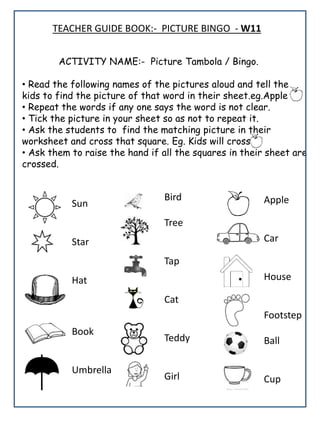 ACTIVITY NAME:- Picture Tambola / Bingo.
• Read the following names of the pictures aloud and tell the
kids to find the picture of that word in their sheet.eg.Apple
• Repeat the words if any one says the word is not clear.
• Tick the picture in your sheet so as not to repeat it.
• Ask the students to find the matching picture in their
worksheet and cross that square. Eg. Kids will cross
• Ask them to raise the hand if all the squares in their sheet are
crossed.
Sun
Star
Hat
Book
Umbrella
Bird
Tree
Tap
Cat
Teddy
Girl
Apple
Car
House
Footstep
Ball
Cup
TEACHER GUIDE BOOK:- PICTURE BINGO - W11
 