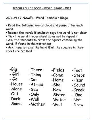 TEACHER GUIDE BOOK :- WORD BINGO - W12
ACTIVITY NAME:- Word Tambola / Bingo.
• Read the following words aloud and pause after each
word
• Repeat the words if anybody says the word is not clear
• Tick the word in your sheet so as not to repeat it
• Ask the students to cross the square containing the
word, if found in the worksheet
• Ask them to raise the hand if all the squares in their
sheet are crossed
-Big
- Girl
- Go
-House
-Alone
-Out
-Dark
-Some
-Fields
-Come
-Home
-She
-Now
-Sister
-Water
-Well
-There
-Thing
-Cat
-Afraid
-See
-Only
-Well
-Mother
-Foot
-Steps
-Hear
-Sound
-Creak
- One
-Not
-Draw
 