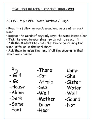 TEACHER GUIDE BOOK : CONCEPT BINGO - W13
ACTIVITY NAME:- Word Tambola / Bingo.
• Read the following words aloud and pause after each
word
• Repeat the words if anybody says the word is not clear
• Tick the word in your sheet so as not to repeat it
• Ask the students to cross the square containing the
word, if found in the worksheet
• Ask them to raise the hand if all the squares in their
sheet are crossed
-Big
- Girl
- Go
-House
-Alone
-Dark
-Some
-Foot
-Come
-She
-Sister
-Water
-Well
-Sound
-Not
-There
-Cat
-Afraid
-See
-Well
-Mother
-Draw
-Hear
 