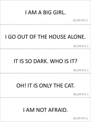 I AM A BIG GIRL.
I GO OUT OF THE HOUSE ALONE.
IT IS SO DARK. WHO IS IT?
OH! IT IS ONLY THE CAT.
I AM NOT AFRAID.
BL1S4-ST1.1
BL1S4-ST1.1
BL1S4-ST1.1
BL1S4-ST1.1
BL1S4-ST1.1
 