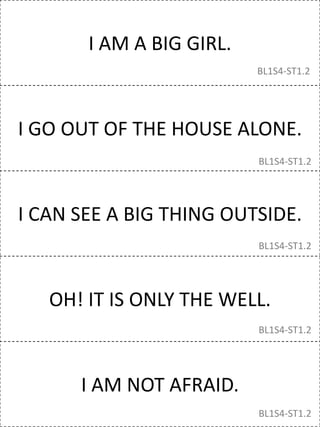 I AM A BIG GIRL.
I GO OUT OF THE HOUSE ALONE.
I CAN SEE A BIG THING OUTSIDE.
OH! IT IS ONLY THE WELL.
I AM NOT AFRAID.
BL1S4-ST1.2
BL1S4-ST1.2
BL1S4-ST1.2
BL1S4-ST1.2
BL1S4-ST1.2
 