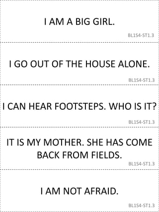 I AM A BIG GIRL.
I GO OUT OF THE HOUSE ALONE.
I CAN HEAR FOOTSTEPS. WHO IS IT?
IT IS MY MOTHER. SHE HAS COME
BACK FROM FIELDS.
I AM NOT AFRAID.
BL1S4-ST1.3
BL1S4-ST1.3
BL1S4-ST1.3
BL1S4-ST1.3
BL1S4-ST1.3
 